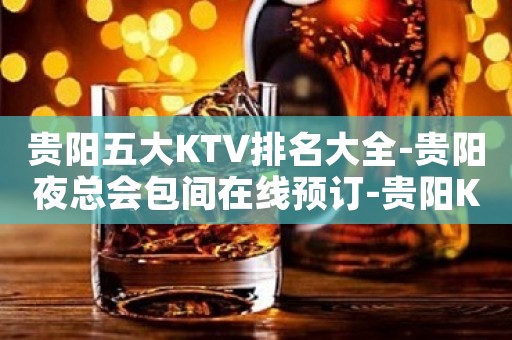 贵阳五大KTV排名大全-贵阳夜总会包间在线预订-贵阳KTV订房