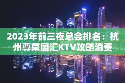 2023年前三夜总会排名：杭州尊荣国汇KTV攻略消费