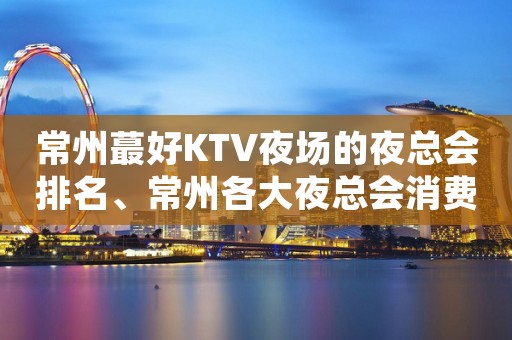 常州蕞好KTV夜场的夜总会排名、常州各大夜总会消费价格明细