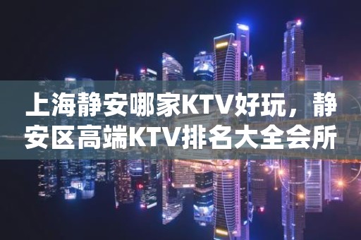 上海静安哪家KTV好玩，静安区高端KTV排名大全会所预订介绍