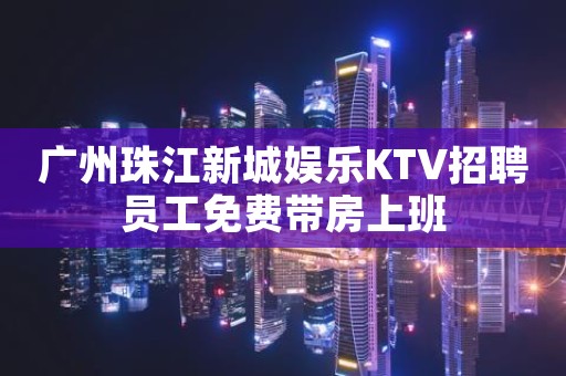 广州珠江新城娱乐KTV招聘员工免费带房上班