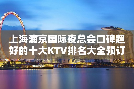 上海浦京国际夜总会口碑超好的十大KTV排名大全预订