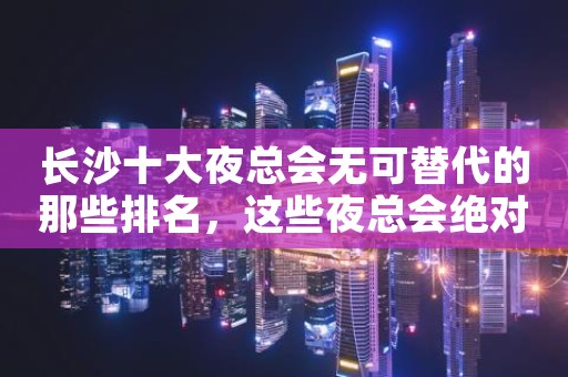 长沙十大夜总会无可替代的那些排名，这些夜总会绝对好