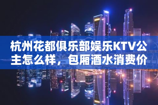 杭州花都俱乐部娱乐KTV公主怎么样，包厢酒水消费价格表。