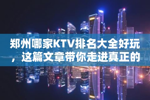 郑州哪家KTV排名大全好玩，这篇文章带你走进真正的KTV