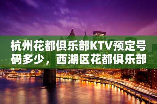 杭州花都俱乐部KTV预定号码多少，西湖区花都俱乐部消费标准？