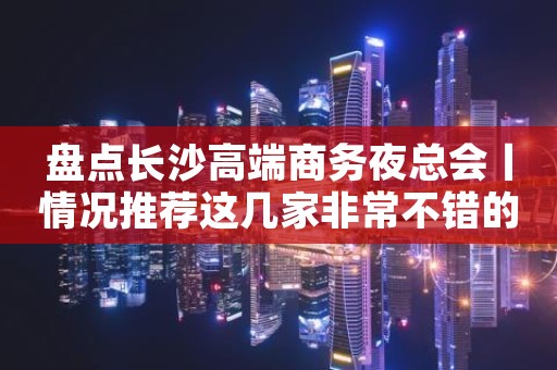 盘点长沙高端商务夜总会丨情况推荐这几家非常不错的