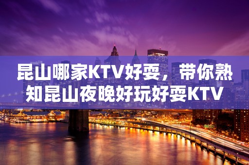 昆山哪家KTV好耍，带你熟知昆山夜晚好玩好耍KTV