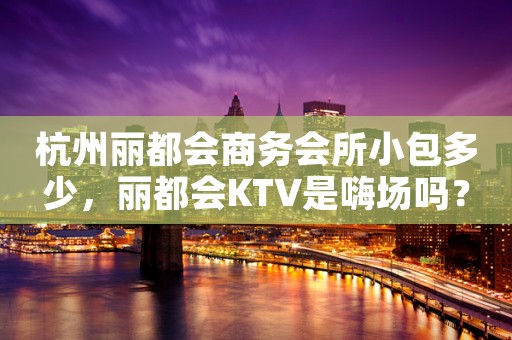 杭州丽都会商务会所小包多少,丽都会KTV是嗨场吗? 杭州丽都会商务会所小包多少,丽都会KTV是嗨场吗?