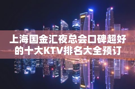 上海国金汇夜总会口碑超好的十大KTV排名大全预订