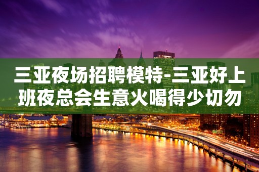 三亚夜场招聘模特-三亚好上班夜总会生意火喝得少切勿再观望