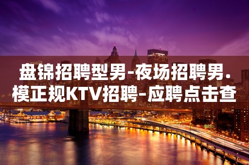 盘锦招聘型男-夜场招聘男.模正规KTV招聘–应聘点击查看