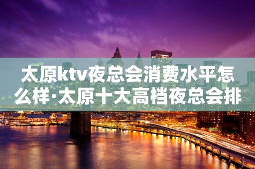 太原ktv夜总会消费水平怎么样·太原十大高档夜总会排名