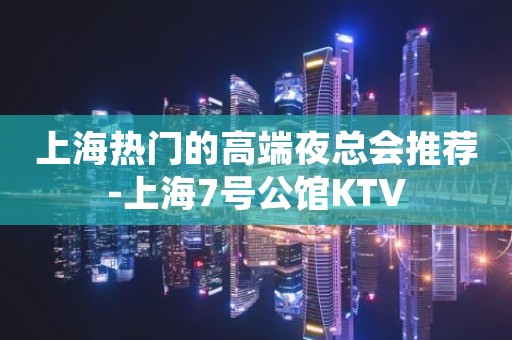 上海热门的高端夜总会推荐-上海7号公馆KTV