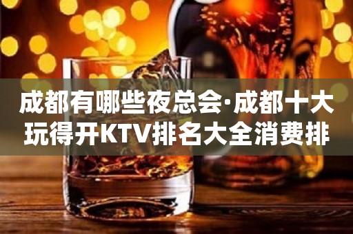 成都有哪些夜总会·成都十大玩得开KTV排名大全消费排名介绍