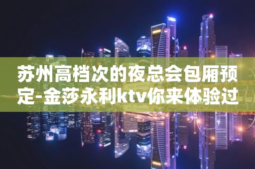苏州高档次的夜总会包厢预定-金莎永利ktv你来体验过吗