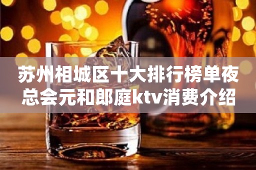苏州相城区十大排行榜单夜总会元和郎庭ktv消费介绍-富豪们的最爱