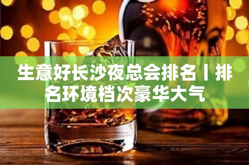 生意好长沙夜总会排名丨排名环境档次豪华大气