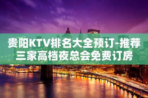 贵阳KTV排名大全预订-推荐三家高档夜总会免费订房