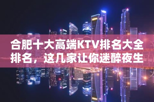 合肥十大高端KTV排名大全排名，这几家让你迷醉夜生活