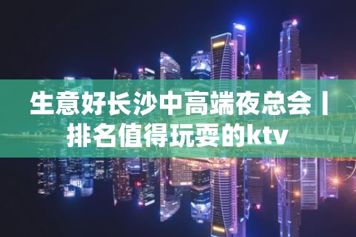 生意好长沙中高端夜总会丨排名值得玩耍的ktv
