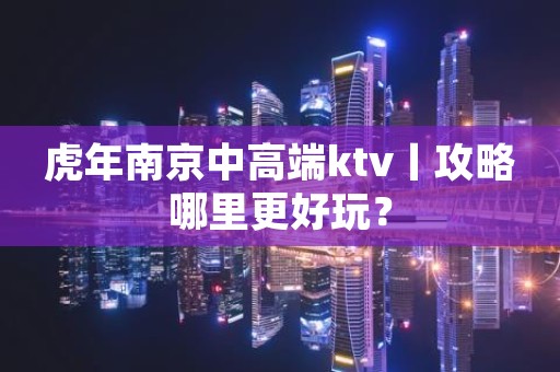 虎年﻿南京中高端ktv丨攻略哪里更好玩？