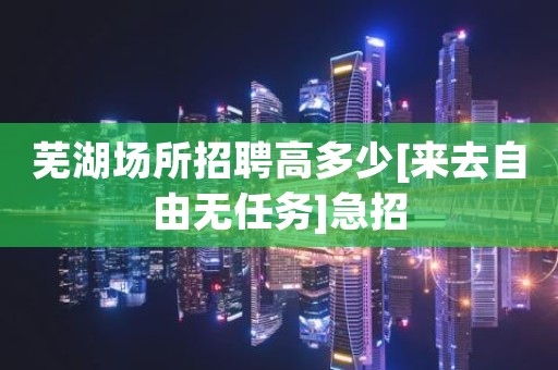 芜湖场所招聘高多少[来去自由无任务]急招