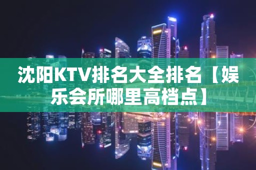 沈阳KTV排名大全排名【娱乐会所哪里高档点】
