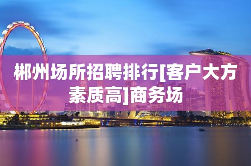 郴州场所招聘排行[客户大方素质高]商务场