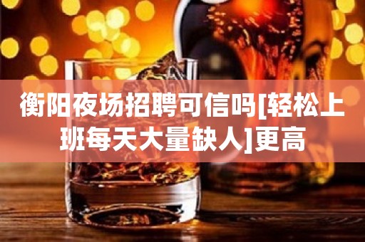 衡阳夜场招聘可信吗[轻松上班每天大量缺人]更高