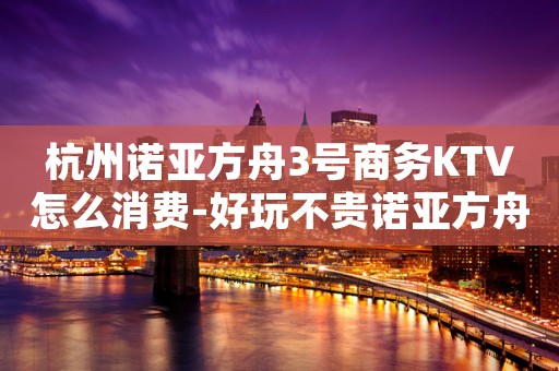 杭州诺亚方舟3号商务KTV怎么消费-好玩不贵诺亚方舟KTV。