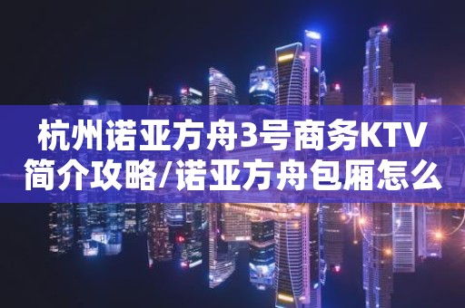 杭州诺亚方舟3号商务KTV简介攻略/诺亚方舟包厢怎么预定。