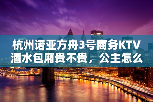 杭州诺亚方舟3号商务KTV酒水包厢贵不贵，公主怎么消费。