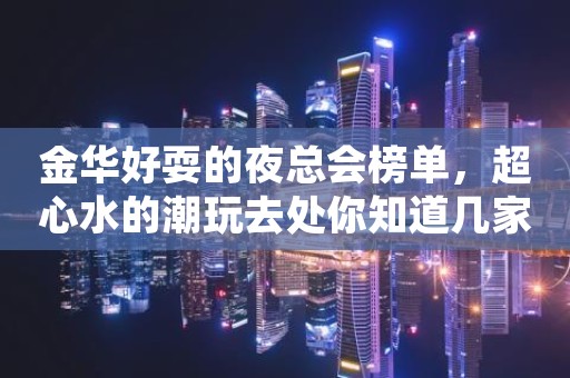 金华好耍的夜总会榜单，超心水的潮玩去处你知道几家