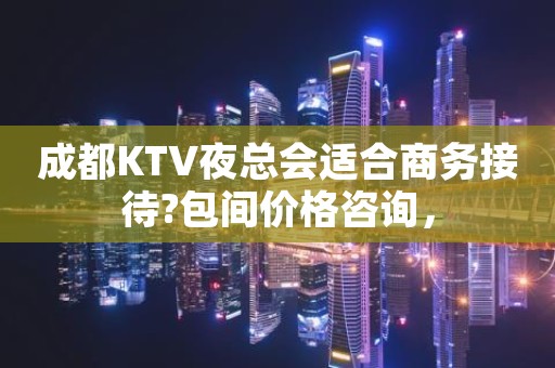 成都KTV夜总会适合商务接待?包间价格咨询，