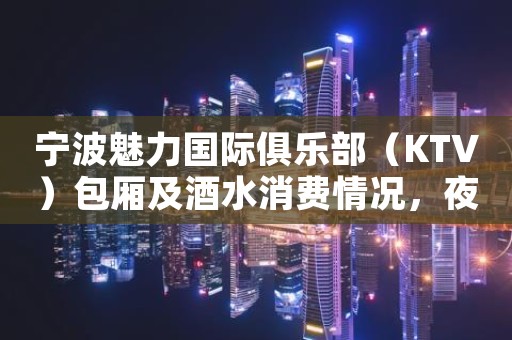 宁波魅力国际俱乐部（KTV）包厢及酒水消费情况，夜总会包间预订