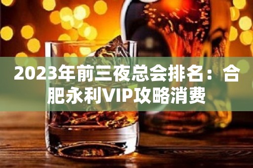 2023年前三夜总会排名：合肥永利VIP攻略消费
