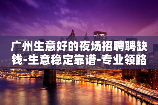 广州生意好的夜场招聘聘缺钱-生意稳定靠谱-专业领路人带你共创辉煌