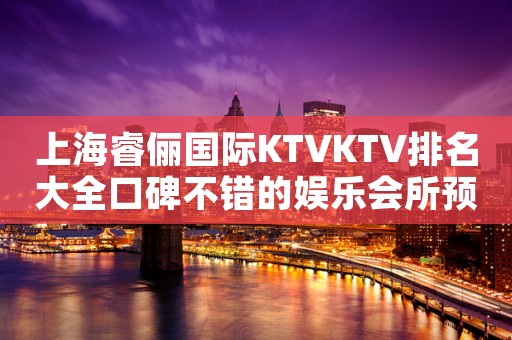 上海睿俪国际KTVKTV排名大全口碑不错的娱乐会所预定订房