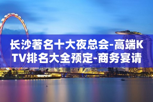 长沙著名十大夜总会-高端KTV排名大全预定-商务宴请朋友聚会。体验新的感觉。