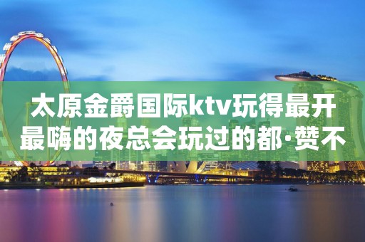 太原金爵国际ktv玩得最开最嗨的夜总会玩过的都·赞不绝口