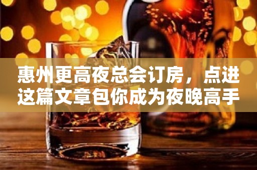 惠州更高夜总会订房，点进这篇文章包你成为夜晚高手