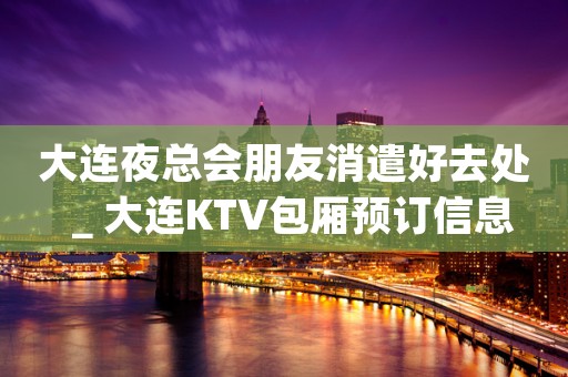 大连夜总会朋友消遣好去处＿大连KTV包厢预订信息